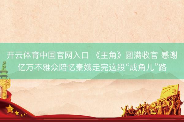 开云体育中国官网入口 《主角》圆满收官 感谢亿万不雅众陪忆秦娥走完这段“成角儿”路