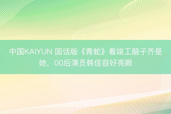 中国KAIYUN 国话版《青蛇》看竣工脑子齐是她，00后演员韩佳容好亮眼