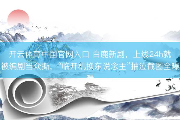 开云体育中国官网入口 白鹿新剧，上线24h就被编剧当众撕，“临开机换东说念主”抽泣截图全曝