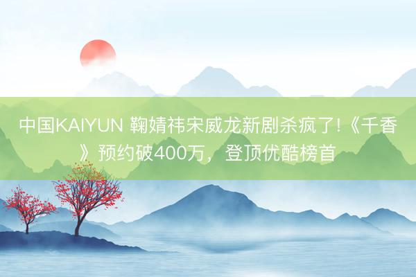中国KAIYUN 鞠婧祎宋威龙新剧杀疯了!《千香》预约破400万，登顶优酷榜首