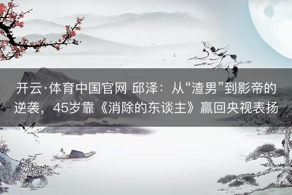 开云·体育中国官网 邱泽：从“渣男”到影帝的逆袭，45岁靠《消除的东谈主》赢回央视表扬