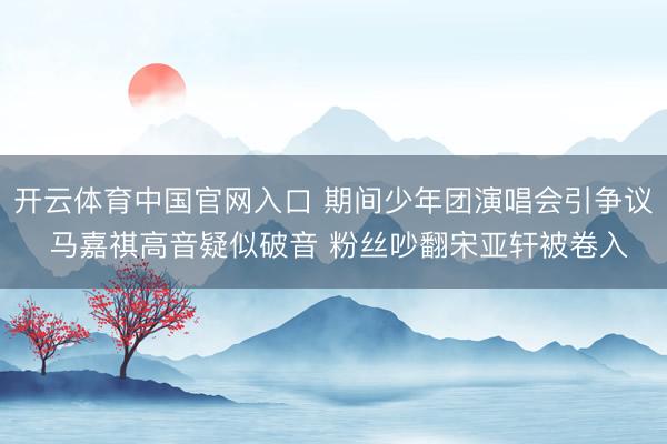 开云体育中国官网入口 期间少年团演唱会引争议 马嘉祺高音疑似破音 粉丝吵翻宋亚轩被卷入