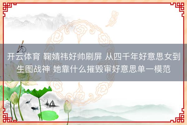 开云体育 鞠婧祎好帅刷屏 从四千年好意思女到生图战神 她靠什么摧毁审好意思单一模范