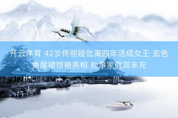 开云体育 42岁佟丽娅仳离四年活成女王 玄色鱼尾裙惊艳亮相 处事家庭双丰充
