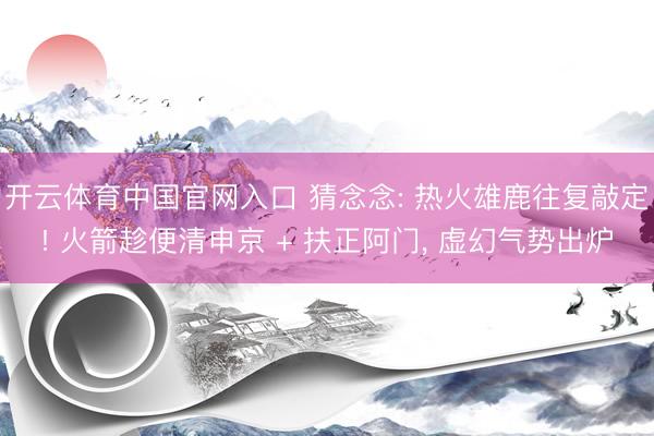 开云体育中国官网入口 猜念念: 热火雄鹿往复敲定! 火箭趁便清申京 + 扶正阿门， 虚幻气势出炉