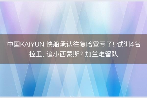 中国KAIYUN 快船承认往复哈登亏了! 试训4名控卫， 追小西蒙斯? 加兰难留队