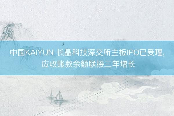 中国KAIYUN 长晶科技深交所主板IPO已受理， 应收账款余额联接三年增长