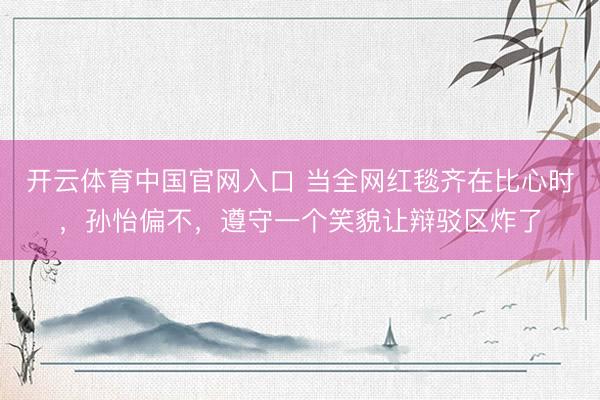 开云体育中国官网入口 当全网红毯齐在比心时，孙怡偏不，遵守一个笑貌让辩驳区炸了