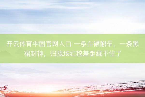 开云体育中国官网入口 一条白裙翻车,一条黑裙封神,归拢场红毯差距藏不住了