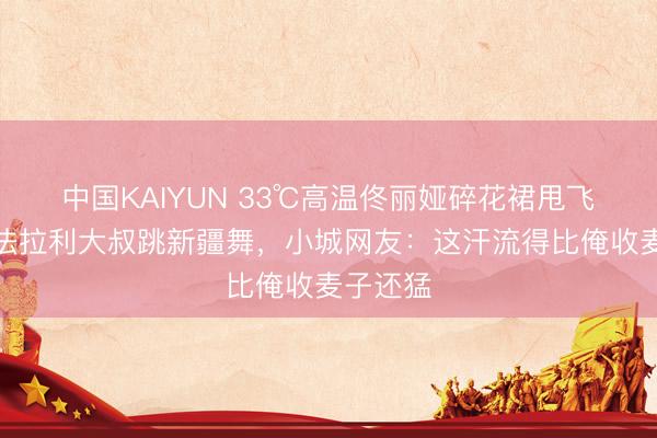 中国KAIYUN 33℃高温佟丽娅碎花裙甩飞半米!法拉利大叔跳新疆舞,小城网友:这汗流得比俺收麦子还猛