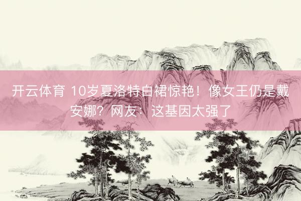 开云体育 10岁夏洛特白裙惊艳！像女王仍是戴安娜？网友：这基因太强了
