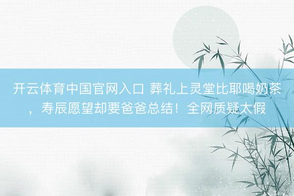 开云体育中国官网入口 葬礼上灵堂比耶喝奶茶，寿辰愿望却要爸爸总结！全网质疑太假