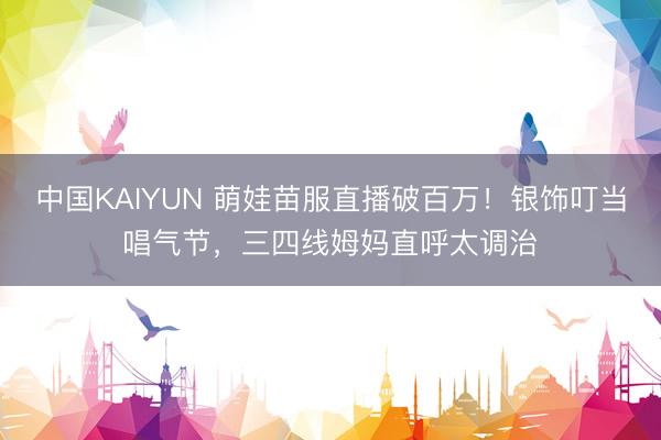 中国KAIYUN 萌娃苗服直播破百万！银饰叮当唱气节，三四线姆妈直呼太调治