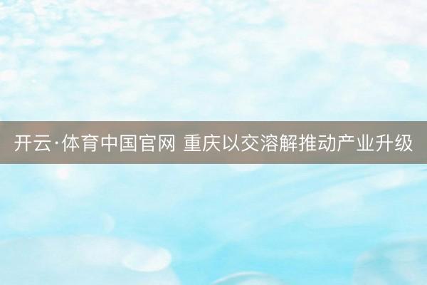 开云·体育中国官网 重庆以交溶解推动产业升级