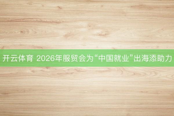 开云体育 2026年服贸会为“中国就业”出海添助力