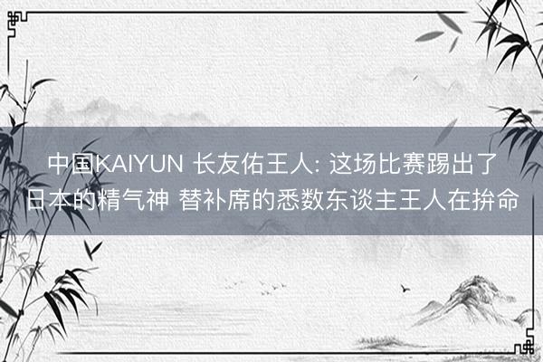 中国KAIYUN 长友佑王人: 这场比赛踢出了日本的精气神 替补席的悉数东谈主王人在拚命