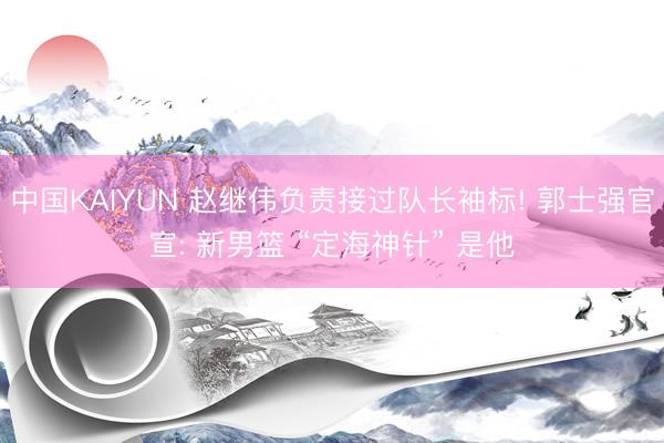 中国KAIYUN 赵继伟负责接过队长袖标! 郭士强官宣: 新男篮 “定海神针” 是他