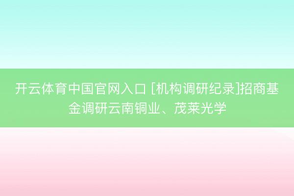 开云体育中国官网入口 [机构调研纪录]招商基金调研云南铜业、茂莱光学