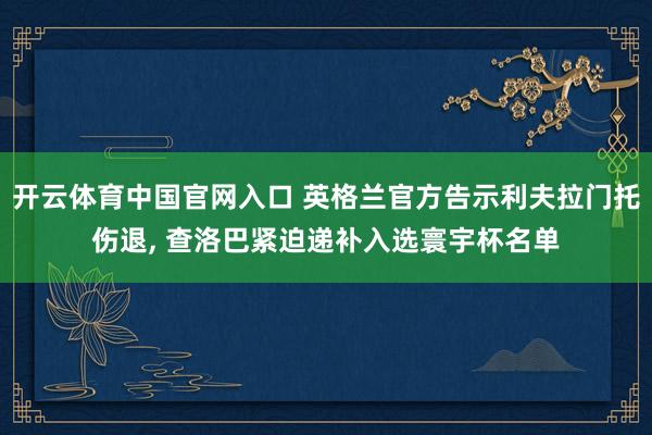 开云体育中国官网入口 英格兰官方告示利夫拉门托伤退， 查洛巴紧迫递补入选寰宇杯名单