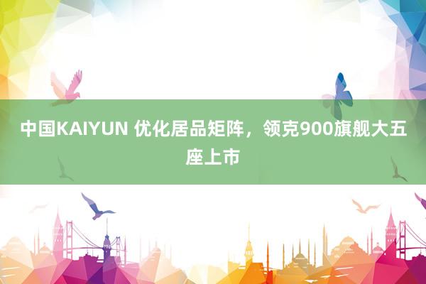 中国KAIYUN 优化居品矩阵，领克900旗舰大五座上市