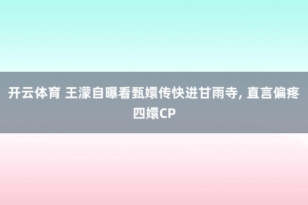 开云体育 王濛自曝看甄嬛传快进甘雨寺， 直言偏疼四嬛CP