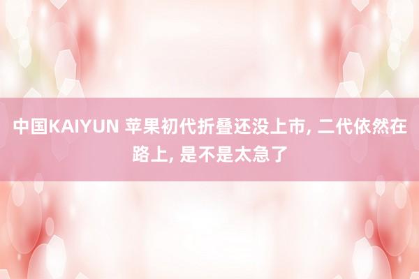 中国KAIYUN 苹果初代折叠还没上市， 二代依然在路上， 是不是太急了