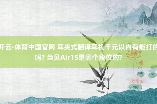开云·体育中国官网 耳夹式翻译耳机千元以内有能打的吗? 当贝Air1S是哪个段位的?