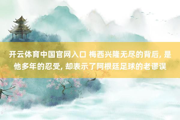 开云体育中国官网入口 梅西兴隆无尽的背后， 是他多年的忍受， 却表示了阿根廷足球的老谬误