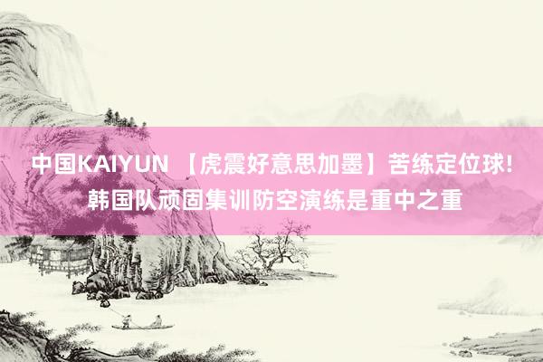 中国KAIYUN 【虎震好意思加墨】苦练定位球! 韩国队顽固集训防空演练是重中之重
