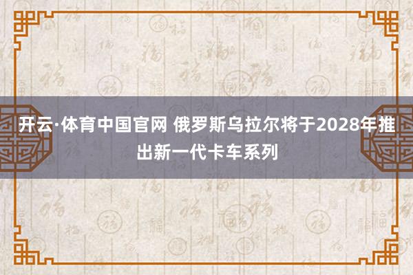 开云·体育中国官网 俄罗斯乌拉尔将于2028年推出新一代卡车系列