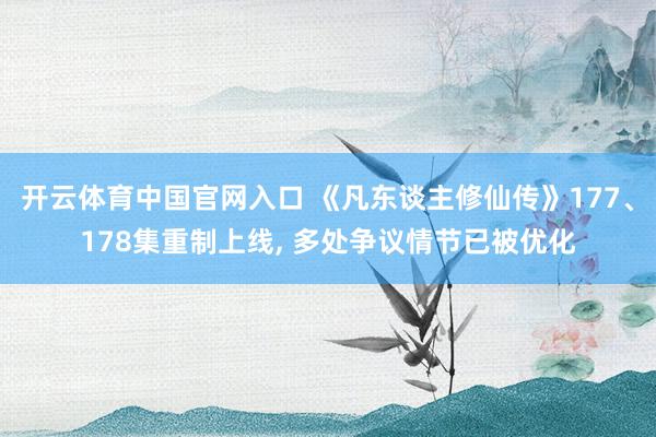 开云体育中国官网入口 《凡东谈主修仙传》177、178集重制上线, 多处争议情节已被优化