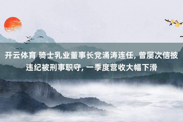 开云体育 骑士乳业董事长党涌涛连任, 曾屡次信披违纪被刑事职守, 一季度营收大幅下滑