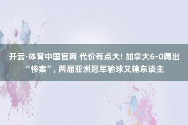 开云·体育中国官网 代价有点大! 加拿大6-0踢出“惨案”, 两届亚洲冠军输球又输东谈主